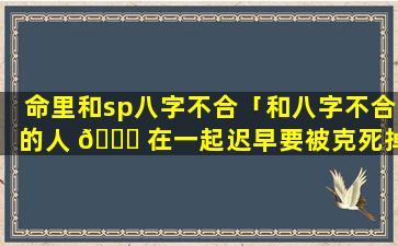 命里和sp八字不合「和八字不合的人 🐅 在一起迟早要被克死掉」